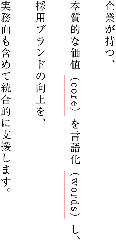 企業が持つ、本質的な価値(core)を言語化(words)し、採用ブランドの向上を、実務面も含めて統合的に支援します。